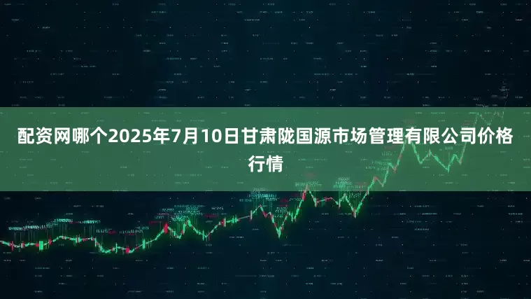 配资网哪个2025年7月10日甘肃陇国源市场管理有限公司价格行情