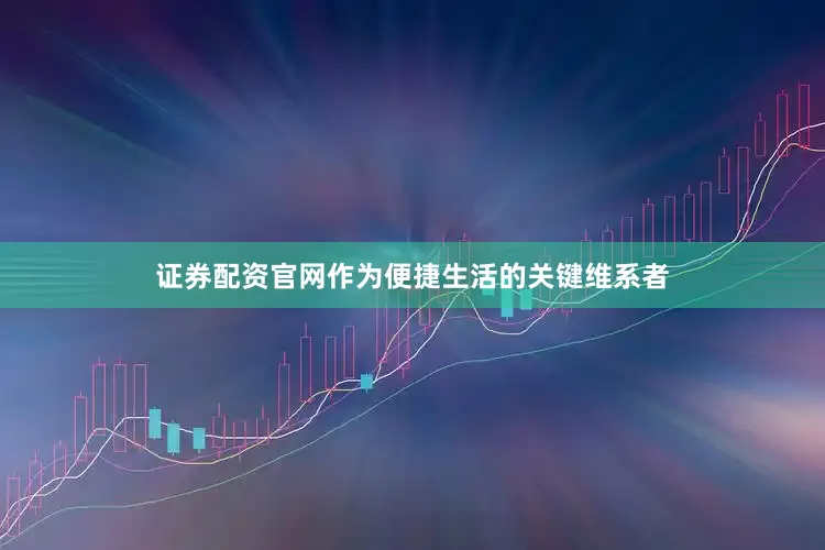 证券配资官网作为便捷生活的关键维系者