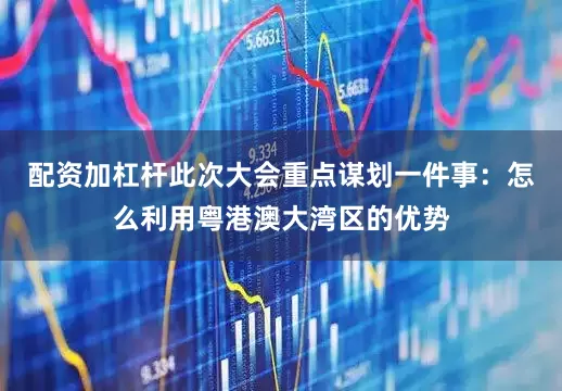 配资加杠杆此次大会重点谋划一件事：怎么利用粤港澳大湾区的优势